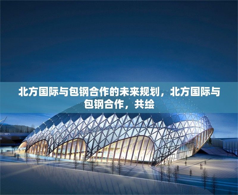 北方國際與包鋼合作的未來規(guī)劃，北方國際與包鋼合作，共繪 行業(yè)新聞 第2張