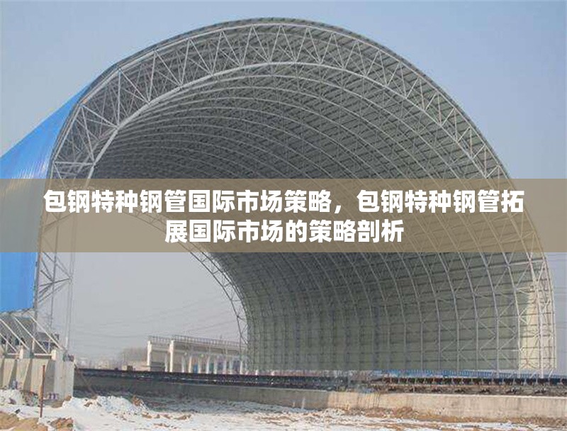 包鋼特種鋼管國際市場策略，包鋼特種鋼管拓展國際市場的策略剖析 行業(yè)新聞