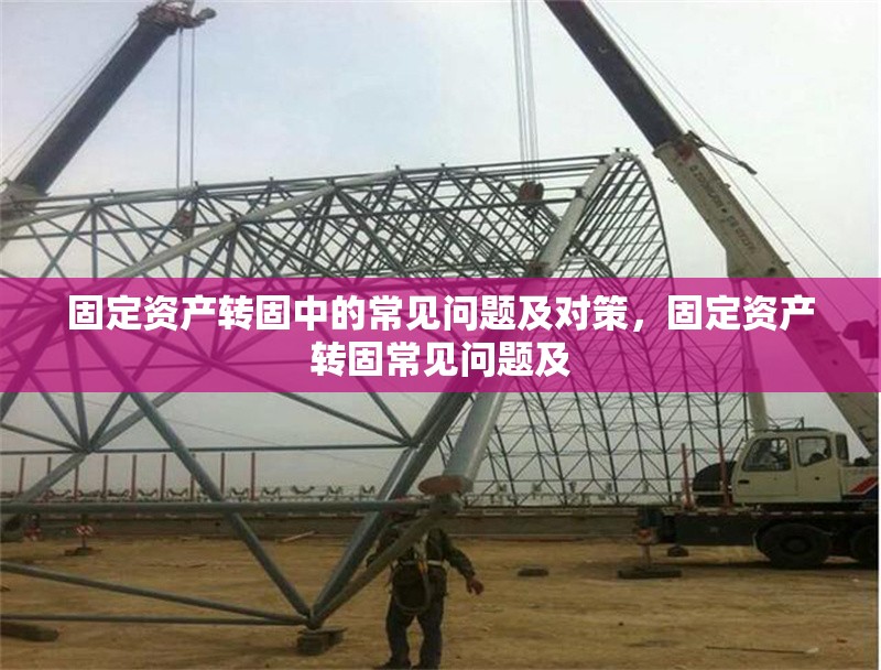 固定資產(chǎn)轉(zhuǎn)固中的常見問題及對策，固定資產(chǎn)轉(zhuǎn)固常見問題及