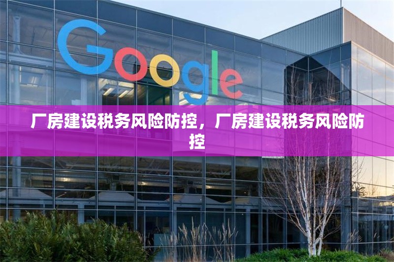 廠房建設(shè)稅務(wù)風(fēng)險(xiǎn)防控，廠房建設(shè)稅務(wù)風(fēng)險(xiǎn)防控