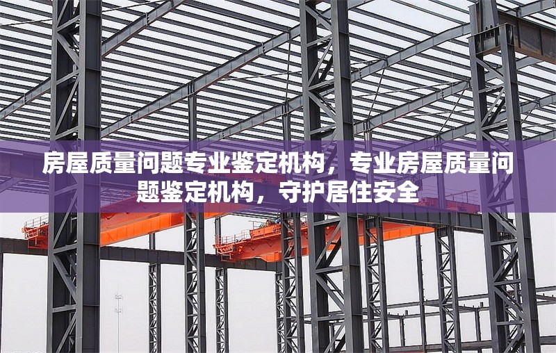 房屋質(zhì)量問(wèn)題專(zhuān)業(yè)鑒定機(jī)構(gòu)，專(zhuān)業(yè)房屋質(zhì)量問(wèn)題鑒定機(jī)構(gòu)，守護(hù)居住安全