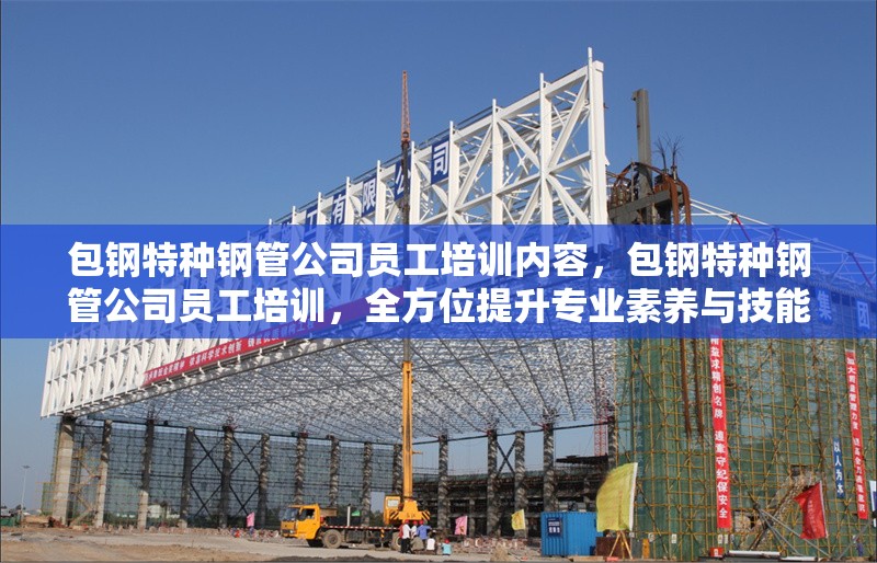 包鋼特種鋼管公司員工培訓(xùn)內(nèi)容，包鋼特種鋼管公司員工培訓(xùn)，全方位提升專(zhuān)業(yè)素養(yǎng)與技能 行業(yè)新聞