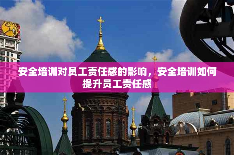 安全培訓(xùn)對(duì)員工責(zé)任感的影響，安全培訓(xùn)如何提升員工責(zé)任感