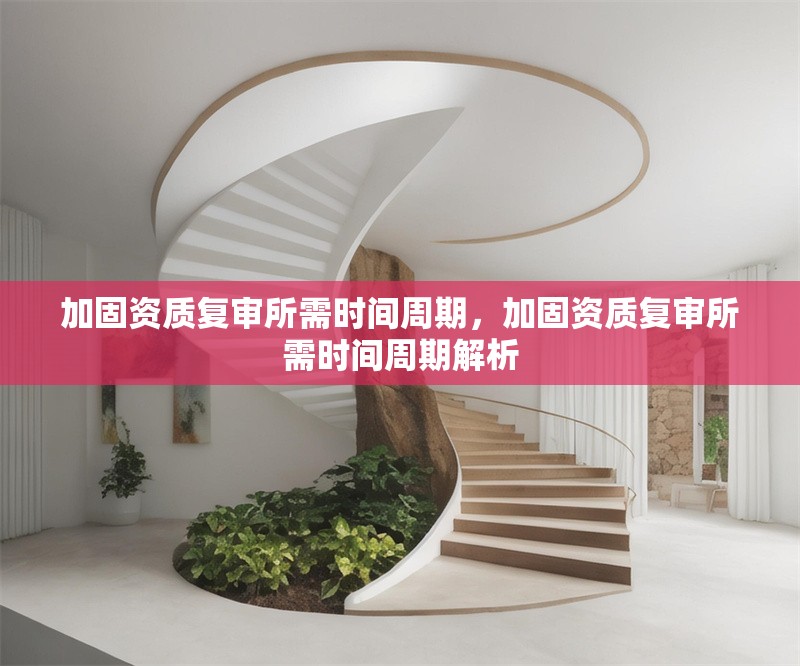 加固資質(zhì)復(fù)審所需時(shí)間周期，加固資質(zhì)復(fù)審所需時(shí)間周期解析