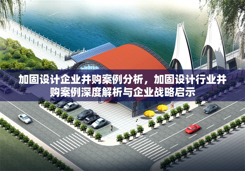 加固設(shè)計(jì)企業(yè)并購案例分析，加固設(shè)計(jì)行業(yè)并購案例深度解析與企業(yè)戰(zhàn)略啟示