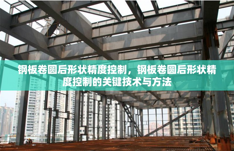 鋼板卷圓后形狀精度控制，鋼板卷圓后形狀精度控制的關(guān)鍵技術(shù)與方法