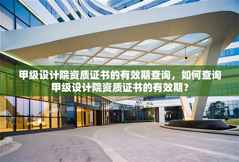甲級設計院資質證書的有效期查詢，如何查詢甲級設計院資質證書的有效期？如何查詢甲級設計院資質證書的有效期？