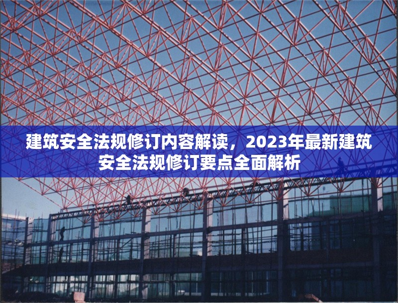 建筑安全法規(guī)修訂內(nèi)容解讀，2023年最新建筑安全法規(guī)修訂要點(diǎn)全面解析