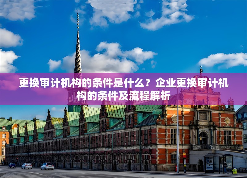 更換審計(jì)機(jī)構(gòu)的條件是什么？企業(yè)更換審計(jì)機(jī)構(gòu)的條件及流程解析