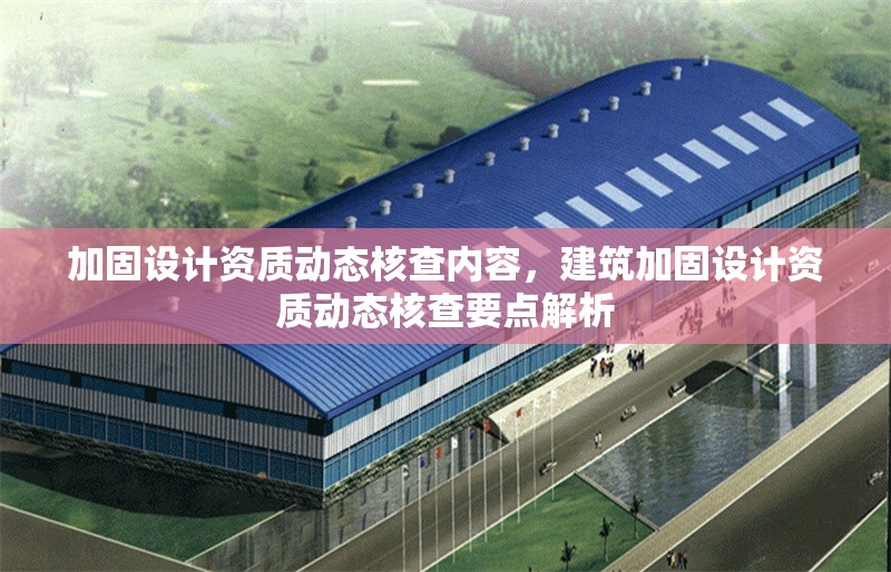 加固設(shè)計(jì)資質(zhì)動(dòng)態(tài)核查內(nèi)容，建筑加固設(shè)計(jì)資質(zhì)動(dòng)態(tài)核查要點(diǎn)解析