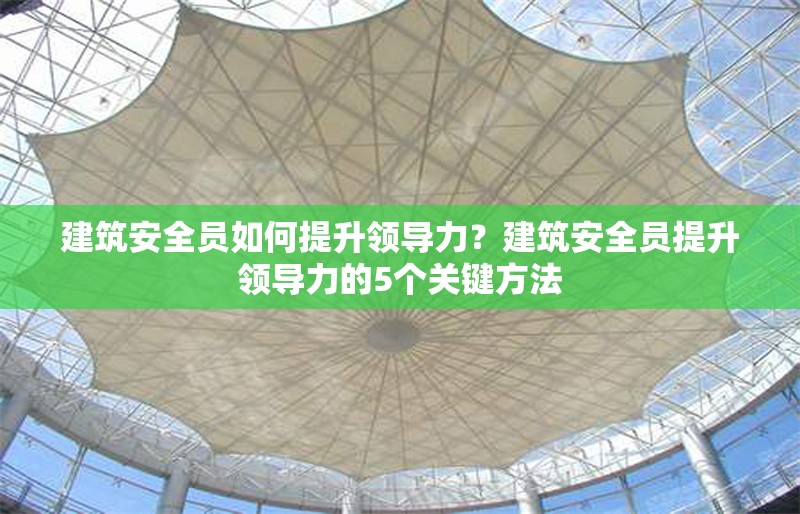 建筑安全員如何提升領(lǐng)導(dǎo)力？建筑安全員提升領(lǐng)導(dǎo)力的5個(gè)關(guān)鍵方法
