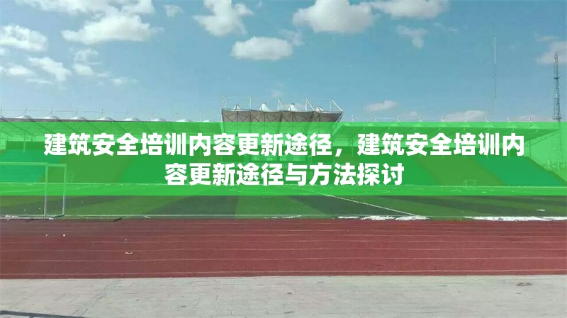 建筑安全培訓(xùn)內(nèi)容更新途徑，建筑安全培訓(xùn)內(nèi)容更新途徑與方法探討