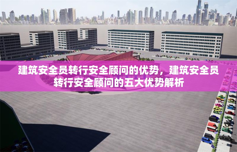 建筑安全員轉(zhuǎn)行安全顧問的優(yōu)勢，建筑安全員轉(zhuǎn)行安全顧問的五大優(yōu)勢解析 行業(yè)新聞 第1張