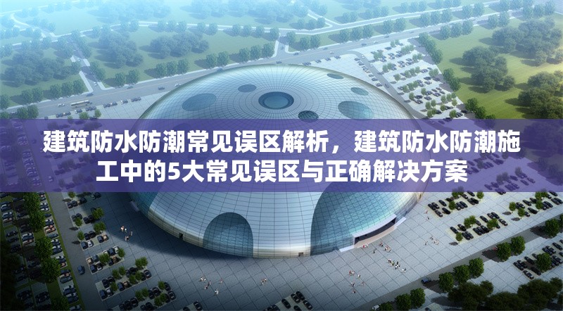 建筑防水防潮常見(jiàn)誤區(qū)解析，建筑防水防潮施工中的5大常見(jiàn)誤區(qū)與正確解決方案