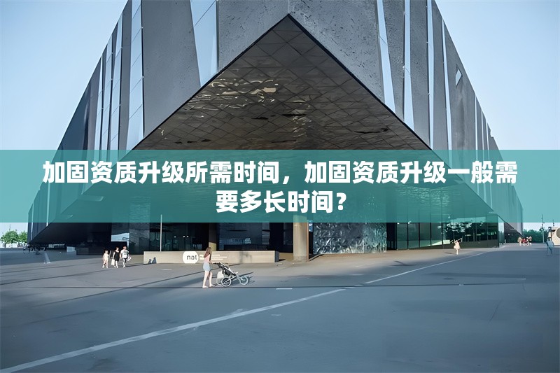 加固資質(zhì)升級所需時間，加固資質(zhì)升級一般需要多長時間？ 行業(yè)新聞 第1張