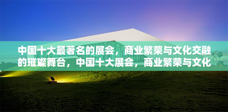 中國十大最著名的展會，商業(yè)繁榮與文化交融的璀璨舞臺，中國十大展會，商業(yè)繁榮與文化交融的璀璨舞臺 行業(yè)新聞