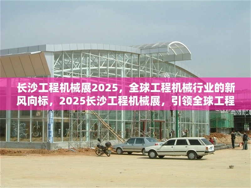 長沙工程機械展2025，全球工程機械行業(yè)的新風向標，2025長沙工程機械展，引領(lǐng)全球工程機械行業(yè)新趨勢 行業(yè)新聞
