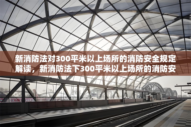 新消防法對300平米以上場所的消防安全規(guī)定解讀，新消防法下300平米以上場所的消防安全關鍵規(guī)定解析 行業(yè)新聞