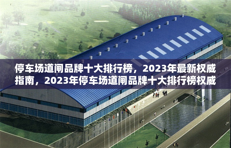 停車場道閘品牌十大排行榜，2023年最新權(quán)威指南，2023年停車場道閘品牌十大排行榜權(quán)威發(fā)布 行業(yè)新聞