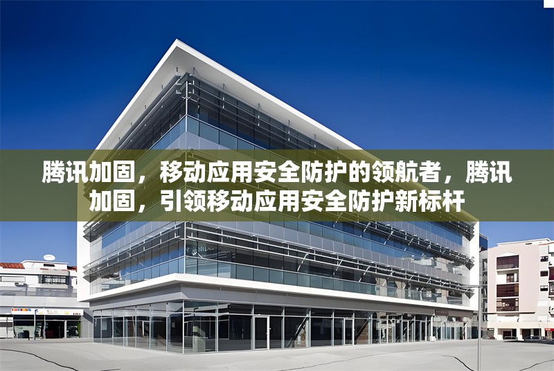 騰訊加固，移動應用安全防護的領航者，騰訊加固，引領移動應用安全防護新標桿 行業(yè)新聞