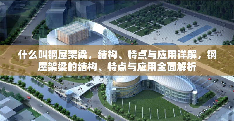 什么叫鋼屋架梁，結(jié)構(gòu)、特點與應(yīng)用詳解，鋼屋架梁的結(jié)構(gòu)、特點與應(yīng)用全面解析