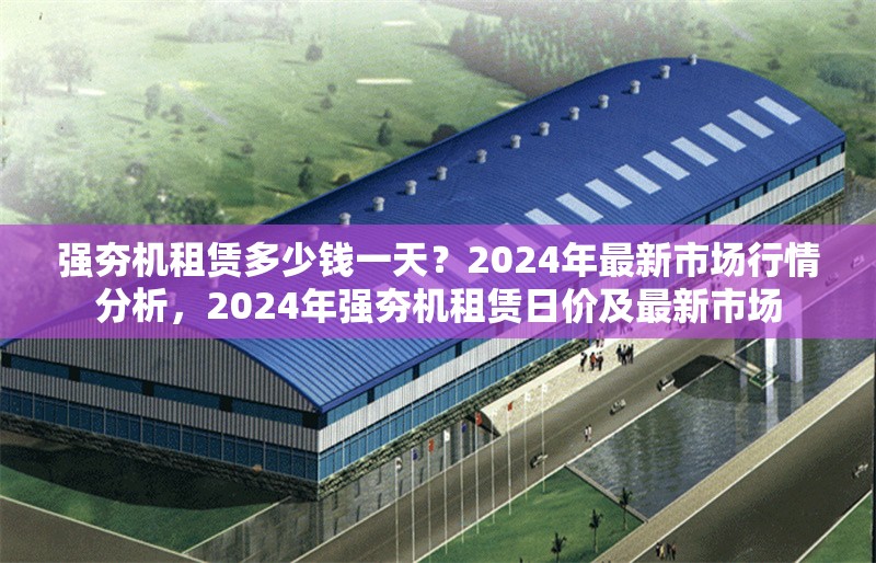 強(qiáng)夯機(jī)租賃多少錢一天？2024年最新市場(chǎng)行情分析，2024年強(qiáng)夯機(jī)租賃日價(jià)及最新市場(chǎng)