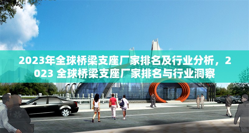 2023年全球橋梁支座廠家排名及行業(yè)分析，2023 全球橋梁支座廠家排名與行業(yè)洞察