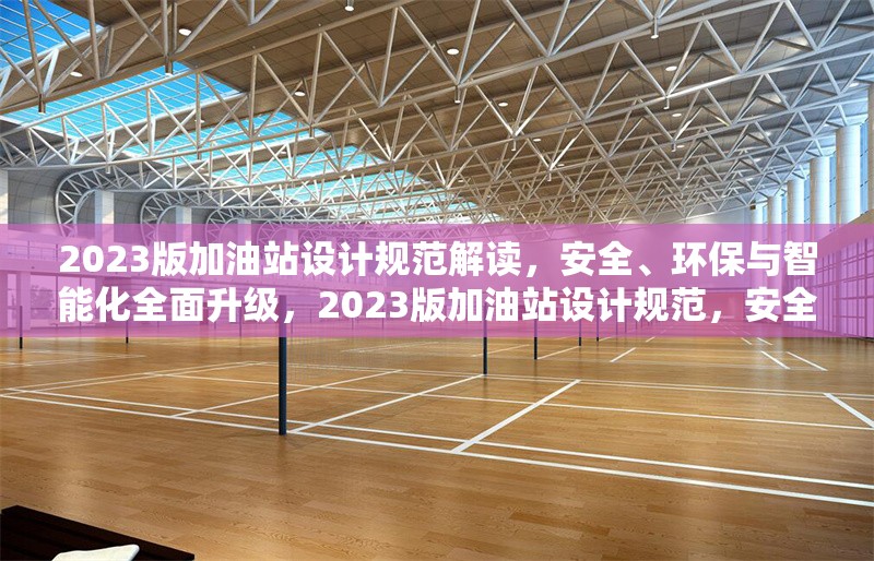 2023版加油站設(shè)計(jì)規(guī)范解讀，安全、環(huán)保與智能化全面升級(jí)，2023版加油站設(shè)計(jì)規(guī)范，安全環(huán)保智能化全面升級(jí) 行業(yè)新聞