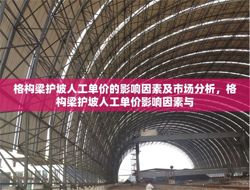 格構(gòu)梁護(hù)坡人工單價(jià)的影響因素及市場(chǎng)分析，格構(gòu)梁護(hù)坡人工單價(jià)影響因素與 行業(yè)新聞