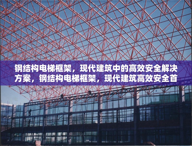 鋼結(jié)構(gòu)電梯框架，現(xiàn)代建筑中的高效安全解決方案，鋼結(jié)構(gòu)電梯框架，現(xiàn)代建筑高效安全首選