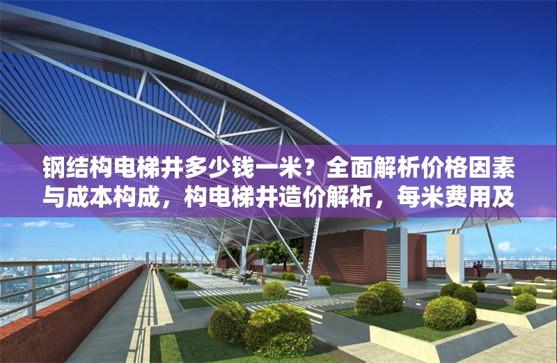 鋼結(jié)構(gòu)電梯井多少錢一米？全面解析價格因素與成本構(gòu)成，構(gòu)電梯井造價解析，每米費(fèi)用及