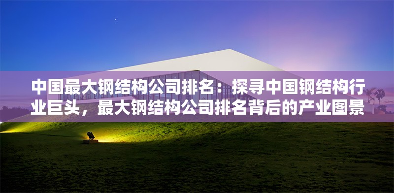 中國(guó)最大鋼結(jié)構(gòu)公司排名：探尋中國(guó)鋼結(jié)構(gòu)行業(yè)巨頭，最大鋼結(jié)構(gòu)公司排名背后的產(chǎn)業(yè)圖景 行業(yè)新聞