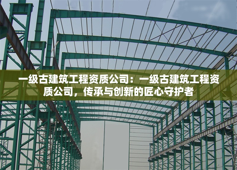 一級(jí)古建筑工程資質(zhì)公司：一級(jí)古建筑工程資質(zhì)公司，傳承與創(chuàng)新的匠心守護(hù)者 行業(yè)新聞